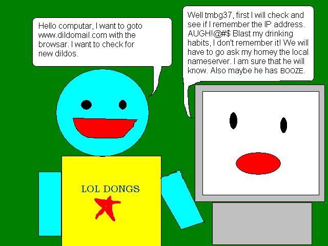 - Hello computar, I want to goto www.dildomall.com with the browsar. I want to check for new dildos.
                                                - Well tmbg37, first I will check and see if I remember the IP address. AUGH!@#$ Blast my drinking habits, I don't remember it!
                                                  We will have to go ask my homey the local nameserver. I am sure he will know. Also maybe he has BOOZE.
